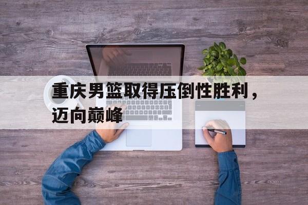 重庆男篮取得压倒性胜利，迈向巅峰